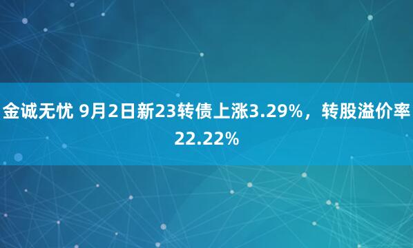 金诚无忧 9月2日新23转债上涨3.29%，转股溢价率22.22%