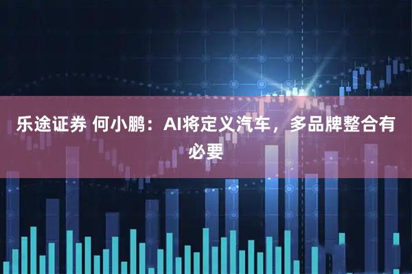乐途证券 何小鹏：AI将定义汽车，多品牌整合有必要