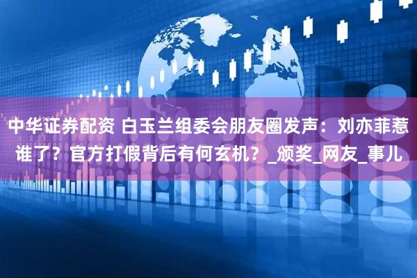 中华证券配资 白玉兰组委会朋友圈发声:刘亦菲惹谁了?官方打假背后有何玄机?_颁奖_网友_事儿