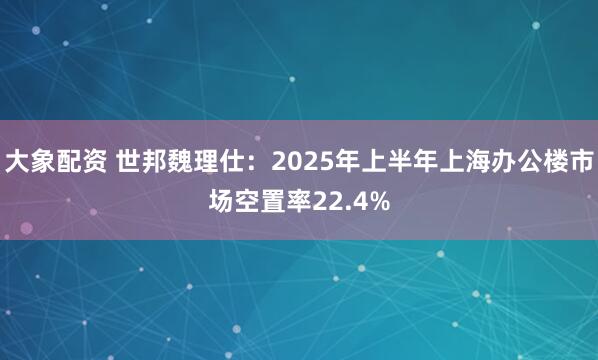 大象配资 世邦魏理仕:2025年上半年上海办公楼市场空置率22.4%