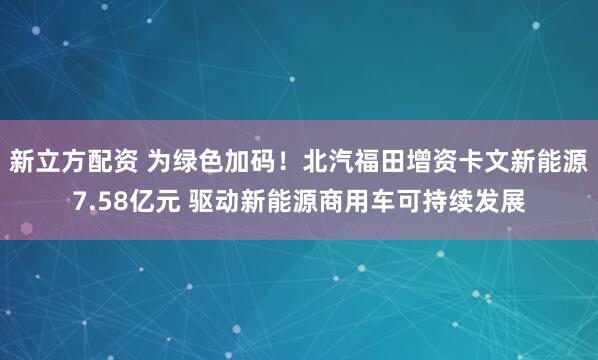 新立方配资 为绿色加码！北汽福田增资卡文新能源7.58亿元 驱动新能源商用车可持续发展