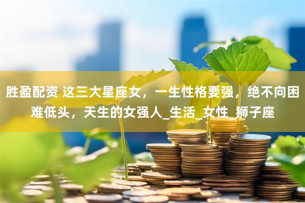 胜盈配资 这三大星座女，一生性格要强，绝不向困难低头，天生的女强人_生活_女性_狮子座