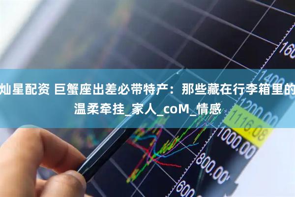 灿星配资 巨蟹座出差必带特产:那些藏在行李箱里的温柔牵挂_家人_coM_情感