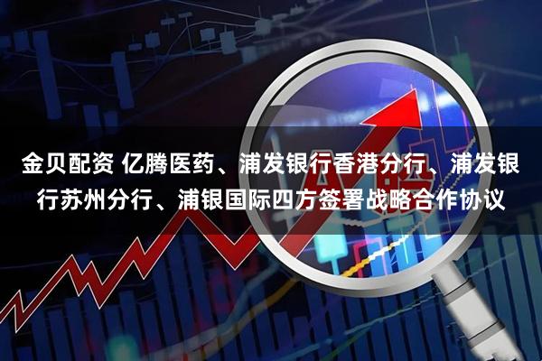 金贝配资 亿腾医药、浦发银行香港分行、浦发银行苏州分行、浦银国际四方签署战略合作协议