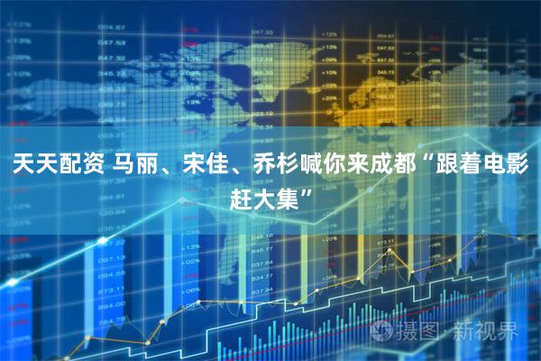天天配资 马丽、宋佳、乔杉喊你来成都“跟着电影赶大集”