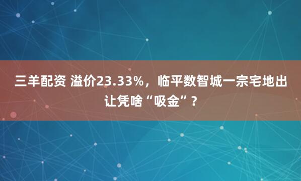 三羊配资 溢价23.33%,临平数智城一宗宅地出让凭啥“吸金”?